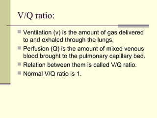 V/Q ratio:
 Ventilation (v) is the amount of gas delivered
to and exhaled through the lungs.
 Perfusion (Q) is the amount of mixed venous
blood brought to the pulmonary capillary bed.
 Relation between them is called V/Q ratio.
 Normal V/Q ratio is 1.
 