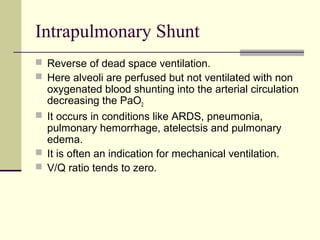 Intrapulmonary Shunt
 Reverse of dead space ventilation.
 Here alveoli are perfused but not ventilated with non
oxygenated blood shunting into the arterial circulation
decreasing the PaO2
 It occurs in conditions like ARDS, pneumonia,
pulmonary hemorrhage, atelectsis and pulmonary
edema.
 It is often an indication for mechanical ventilation.
 V/Q ratio tends to zero.
 