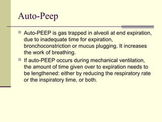 Auto-Peep
 Auto-PEEP is gas trapped in alveoli at end expiration,
due to inadequate time for expiration,
bronchoconstriction or mucus plugging. It increases
the work of breathing.
 If auto-PEEP occurs during mechanical ventilation,
the amount of time given over to expiration needs to
be lengthened: either by reducing the respiratory rate
or the inspiratory time, or both.
 