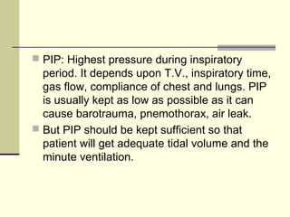  PIP: Highest pressure during inspiratory
period. It depends upon T.V., inspiratory time,
gas flow, compliance of chest and lungs. PIP
is usually kept as low as possible as it can
cause barotrauma, pnemothorax, air leak.
 But PIP should be kept sufficient so that
patient will get adequate tidal volume and the
minute ventilation.
 