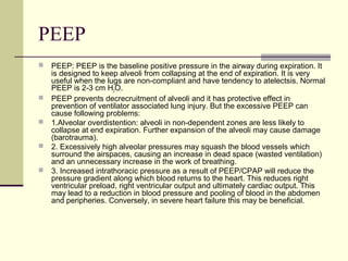 PEEP
 PEEP: PEEP is the baseline positive pressure in the airway during expiration. It
is designed to keep alveoli from collapsing at the end of expiration. It is very
useful when the lugs are non-compliant and have tendency to atelectsis. Normal
PEEP is 2-3 cm H2O.
 PEEP prevents decrecruitment of alveoli and it has protective effect in
prevention of ventilator associated lung injury. But the excessive PEEP can
cause following problems:
 1.Alveolar overdistention: alveoli in non-dependent zones are less likely to
collapse at end expiration. Further expansion of the alveoli may cause damage
(barotrauma).
 2. Excessively high alveolar pressures may squash the blood vessels which
surround the airspaces, causing an increase in dead space (wasted ventilation)
and an unnecessary increase in the work of breathing.
 3. Increased intrathoracic pressure as a result of PEEP/CPAP will reduce the
pressure gradient along which blood returns to the heart. This reduces right
ventricular preload, right ventricular output and ultimately cardiac output. This
may lead to a reduction in blood pressure and pooling of blood in the abdomen
and peripheries. Conversely, in severe heart failure this may be beneficial.
 