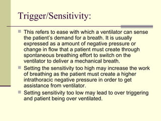 Trigger/Sensitivity:
 This refers to ease with which a ventilator can sense
the patient’s demand for a breath. It is usually
expressed as a amount of negative pressure or
change in flow that a patient must create through
spontaneous breathing effort to switch on the
ventilator to deliver a mechanical breath.
 Setting the sensitivity too high may increase the work
of breathing as the patient must create a higher
intrathoracic negative pressure in order to get
assistance from ventilator.
 Setting sensitivity too low may lead to over triggering
and patient being over ventilated.
 
