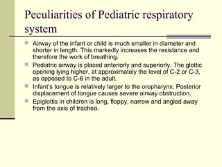 Peculiarities of Pediatric respiratory
system
 Airway of the infant or child is much smaller in diameter and
shorter in length. This markedly increases the resistance and
therefore the work of breathing.
 Pediatric airway is placed anteriorly and superiorly. The glottic
opening lying higher, at approximately the level of C-2 or C-3,
as opposed to C-6 in the adult.
 Infant’s tongue is relatively larger to the oropharynx. Posterior
displacement of tongue causes severe airway obstruction.
 Epiglottis in children is long, floppy, narrow and angled away
from the axis of trachea.
 
