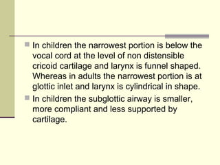  In children the narrowest portion is below the
vocal cord at the level of non distensible
cricoid cartilage and larynx is funnel shaped.
Whereas in adults the narrowest portion is at
glottic inlet and larynx is cylindrical in shape.
 In children the subglottic airway is smaller,
more compliant and less supported by
cartilage.
 