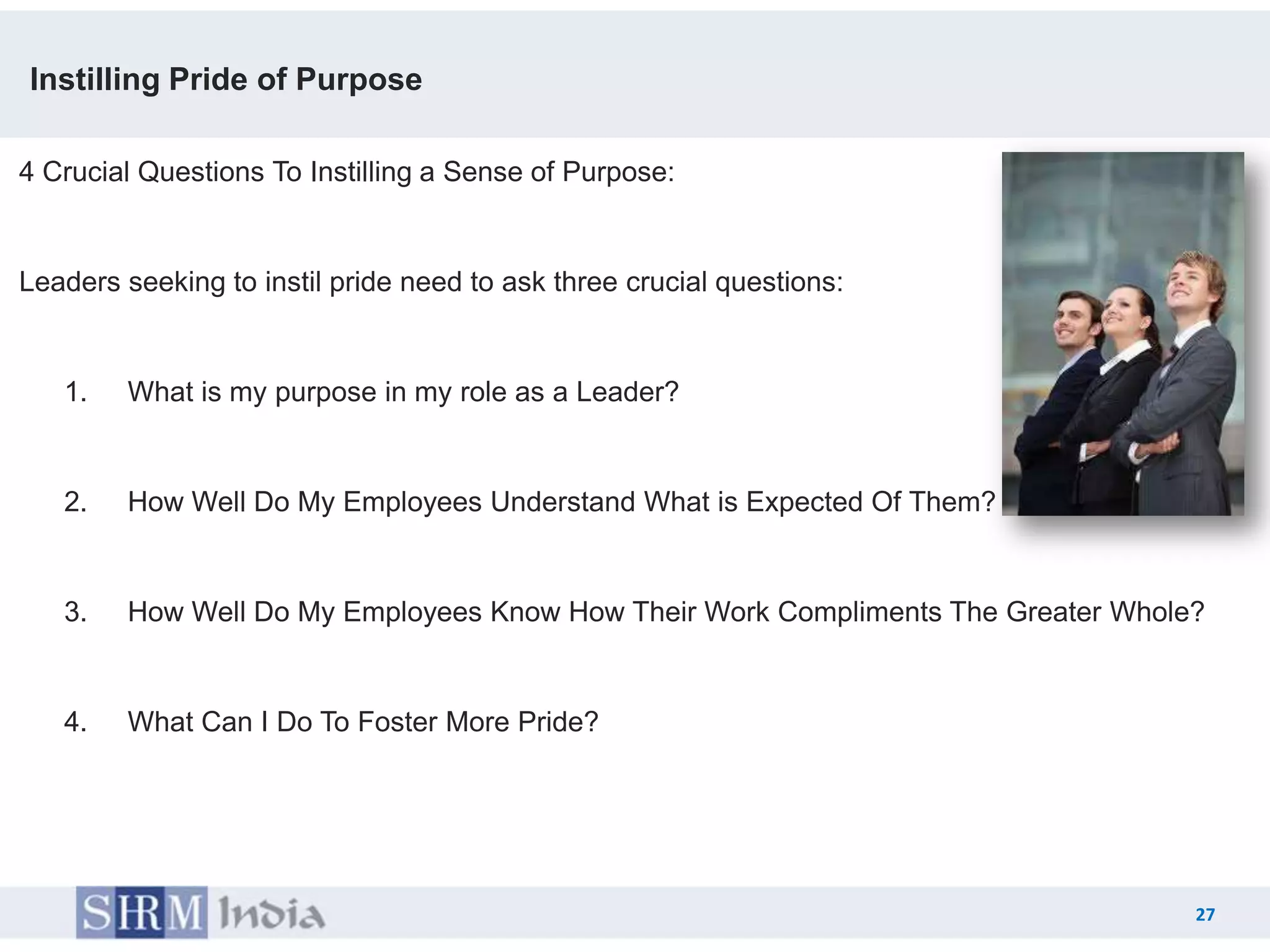 Instilling Pride of Purpose

4 Crucial Questions To Instilling a Sense of Purpose:


Leaders seeking to instil pride need to ask three crucial questions:


   1.   What is my purpose in my role as a Leader?


   2.   How Well Do My Employees Understand What is Expected Of Them?


   3.   How Well Do My Employees Know How Their Work Compliments The Greater Whole?


   4.   What Can I Do To Foster More Pride?




                                                                                  27
                                                                           27
 
