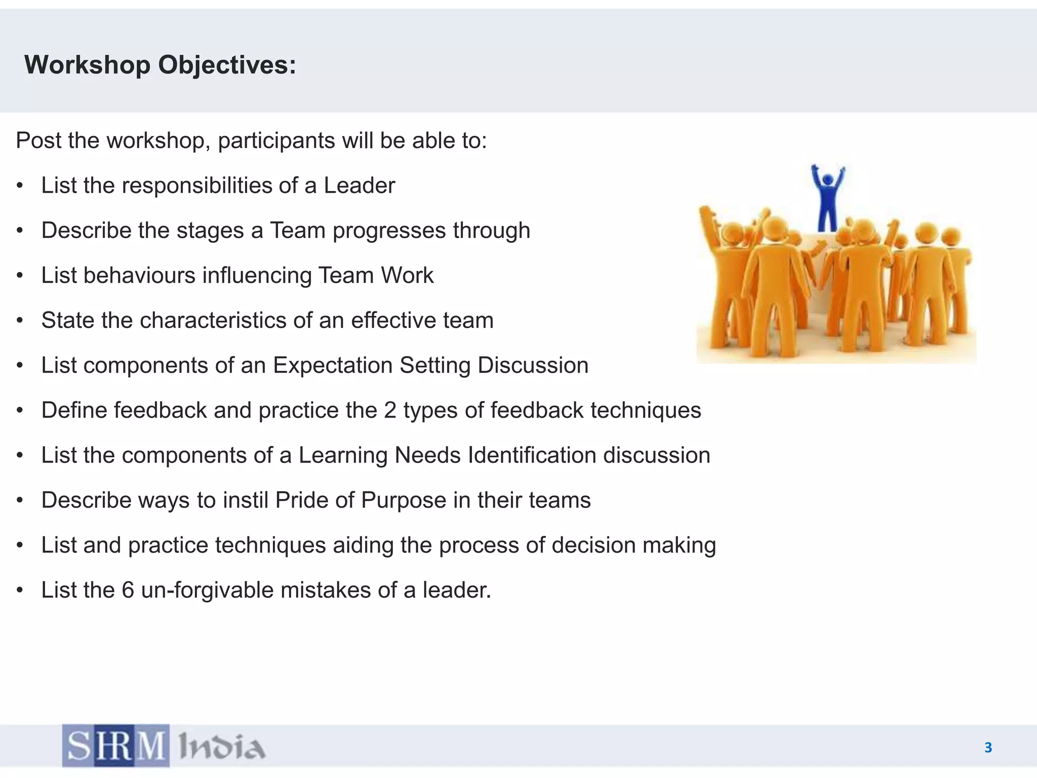 Workshop Objectives:

Post the workshop, participants will be able to:
• List the responsibilities of a Leader
• Describe the stages a Team progresses through
• List behaviours influencing Team Work
• State the characteristics of an effective team
• List components of an Expectation Setting Discussion
• Define feedback and practice the 2 types of feedback techniques
• List the components of a Learning Needs Identification discussion
• Describe ways to instil Pride of Purpose in their teams
• List and practice techniques aiding the process of decision making
• List the 6 un-forgivable mistakes of a leader.




                                                                           3
                                                                       3
 