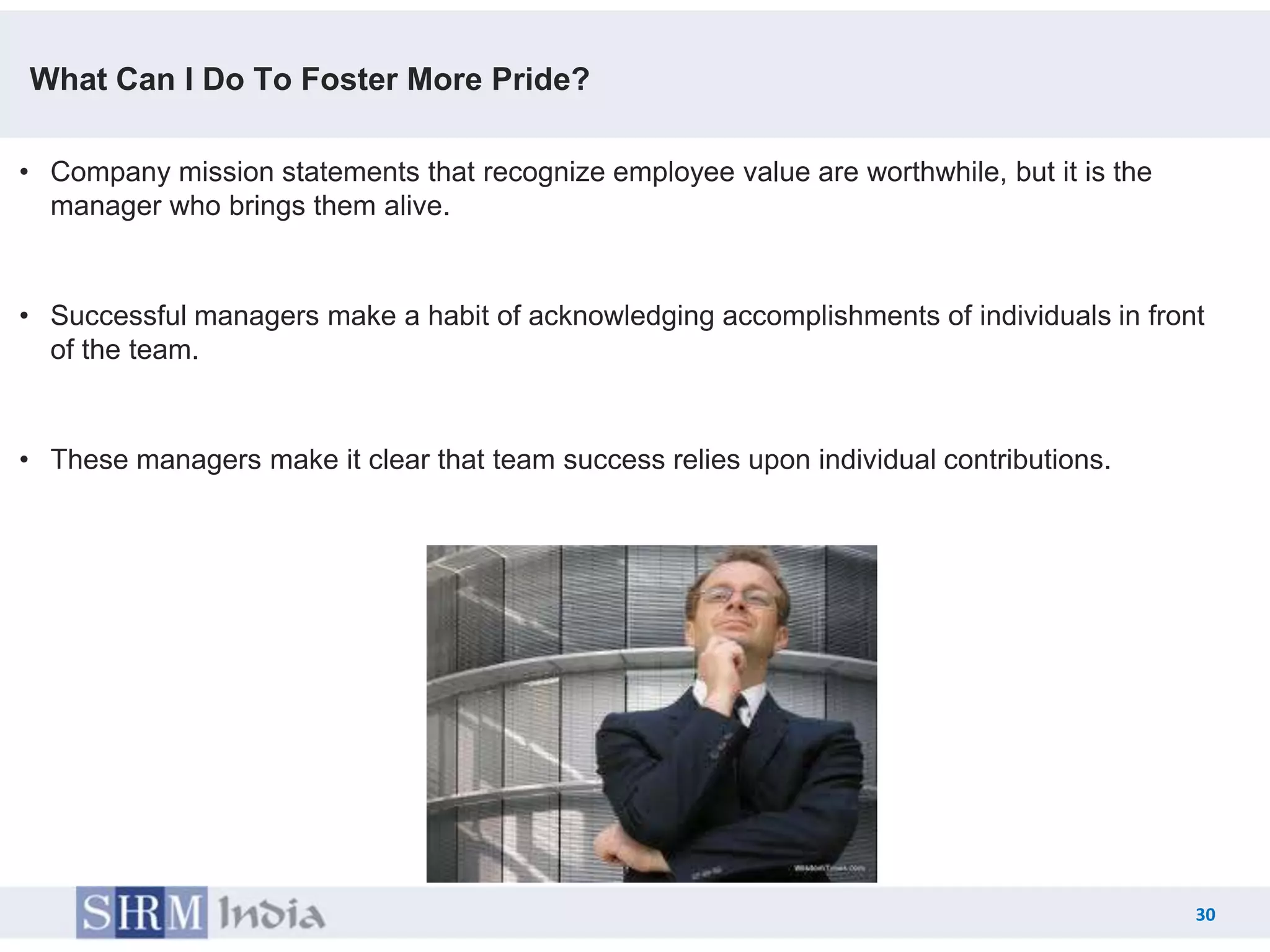 What Can I Do To Foster More Pride?

• Company mission statements that recognize employee value are worthwhile, but it is the
  manager who brings them alive.


• Successful managers make a habit of acknowledging accomplishments of individuals in front
  of the team.


• These managers make it clear that team success relies upon individual contributions.




                                                                                           30
                                                                                    30
 