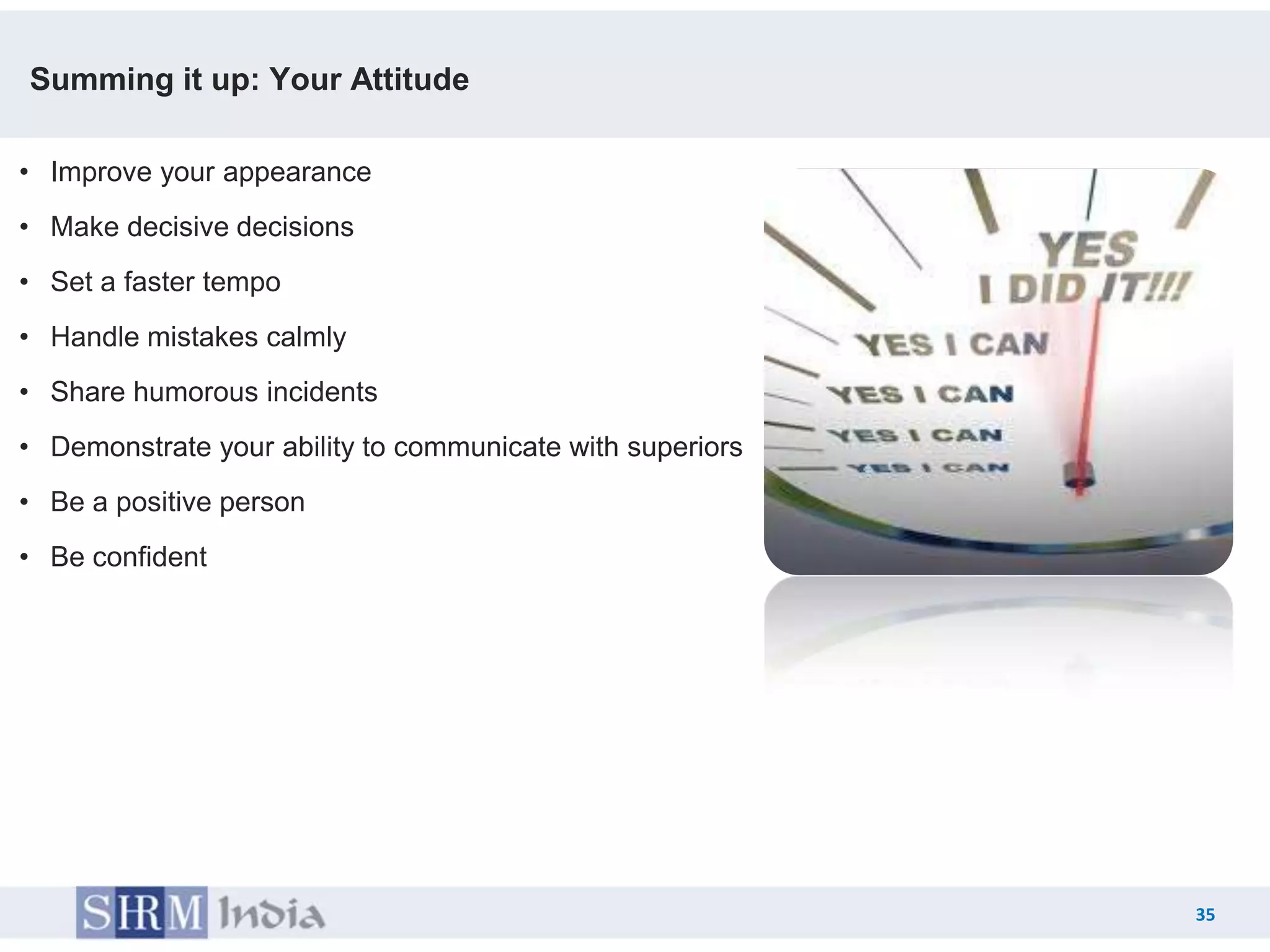 Summing it up: Your Attitude

• Improve your appearance
• Make decisive decisions
• Set a faster tempo
• Handle mistakes calmly
• Share humorous incidents
• Demonstrate your ability to communicate with superiors
• Be a positive person
• Be confident




                                                                35
                                                           35
 