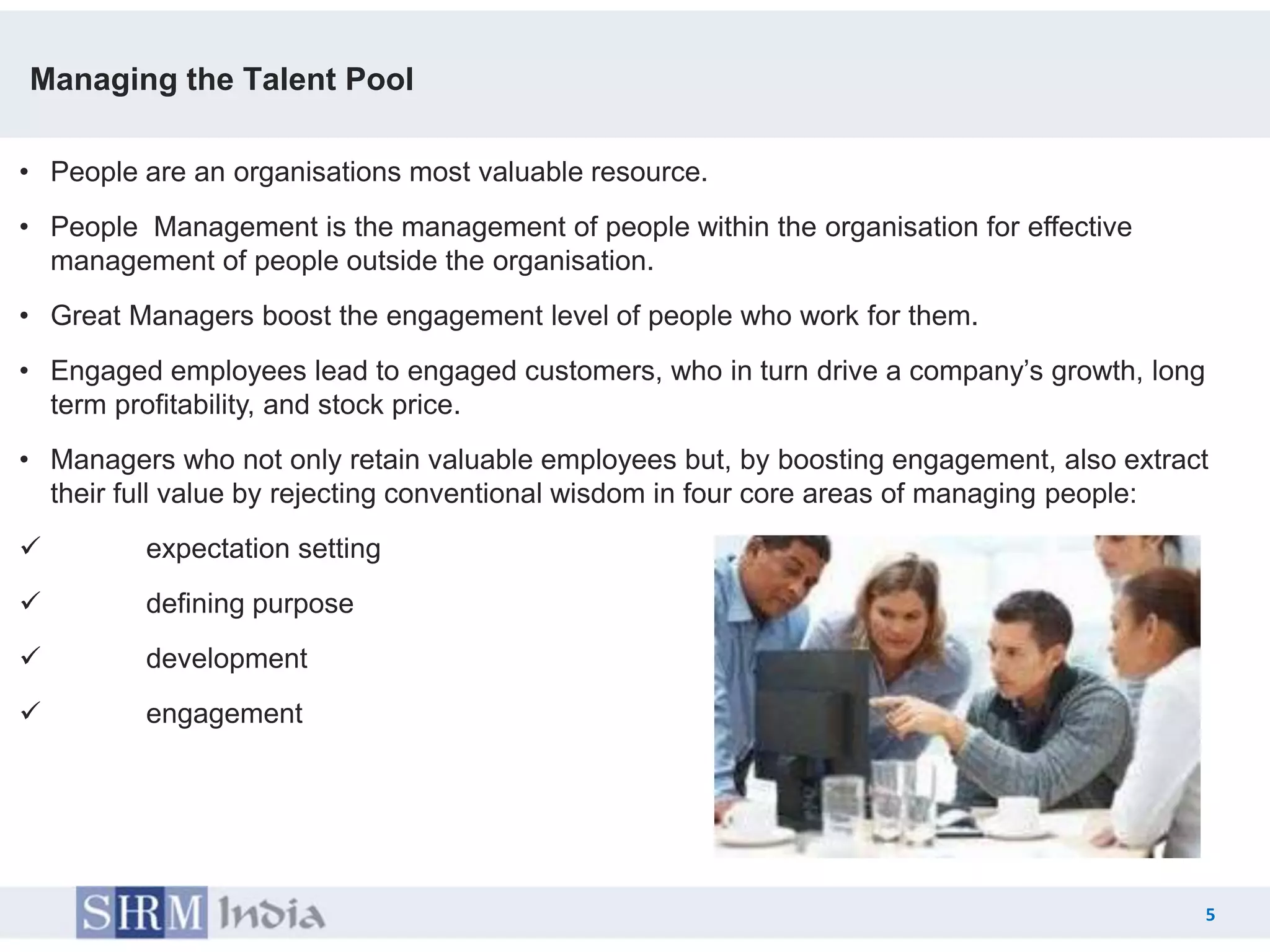 Managing the Talent Pool

• People are an organisations most valuable resource.
• People Management is the management of people within the organisation for effective
  management of people outside the organisation.
• Great Managers boost the engagement level of people who work for them.
• Engaged employees lead to engaged customers, who in turn drive a company’s growth, long
  term profitability, and stock price.
• Managers who not only retain valuable employees but, by boosting engagement, also extract
  their full value by rejecting conventional wisdom in four core areas of managing people:
        expectation setting
        defining purpose
        development
        engagement




                                                                                            5
                                                                                  5
 