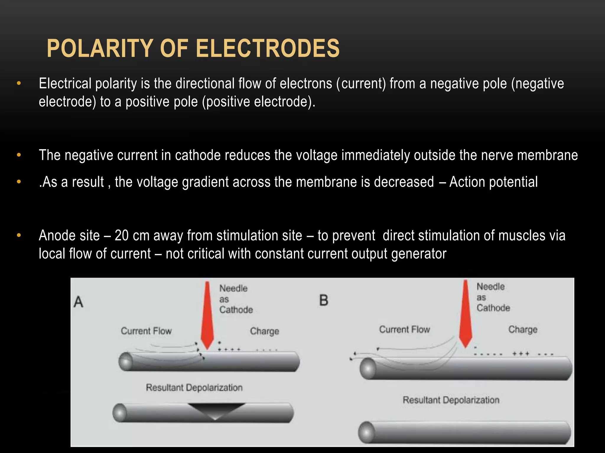 POLARITY OF ELECTRODES
• Electrical polarity is the directional flow of electrons (current) from a negative pole (negative
electrode) to a positive pole (positive electrode).
• The negative current in cathode reduces the voltage immediately outside the nerve membrane
• .As a result , the voltage gradient across the membrane is decreased – Action potential
• Anode site – 20 cm away from stimulation site – to prevent direct stimulation of muscles via
local flow of current – not critical with constant current output generator
 