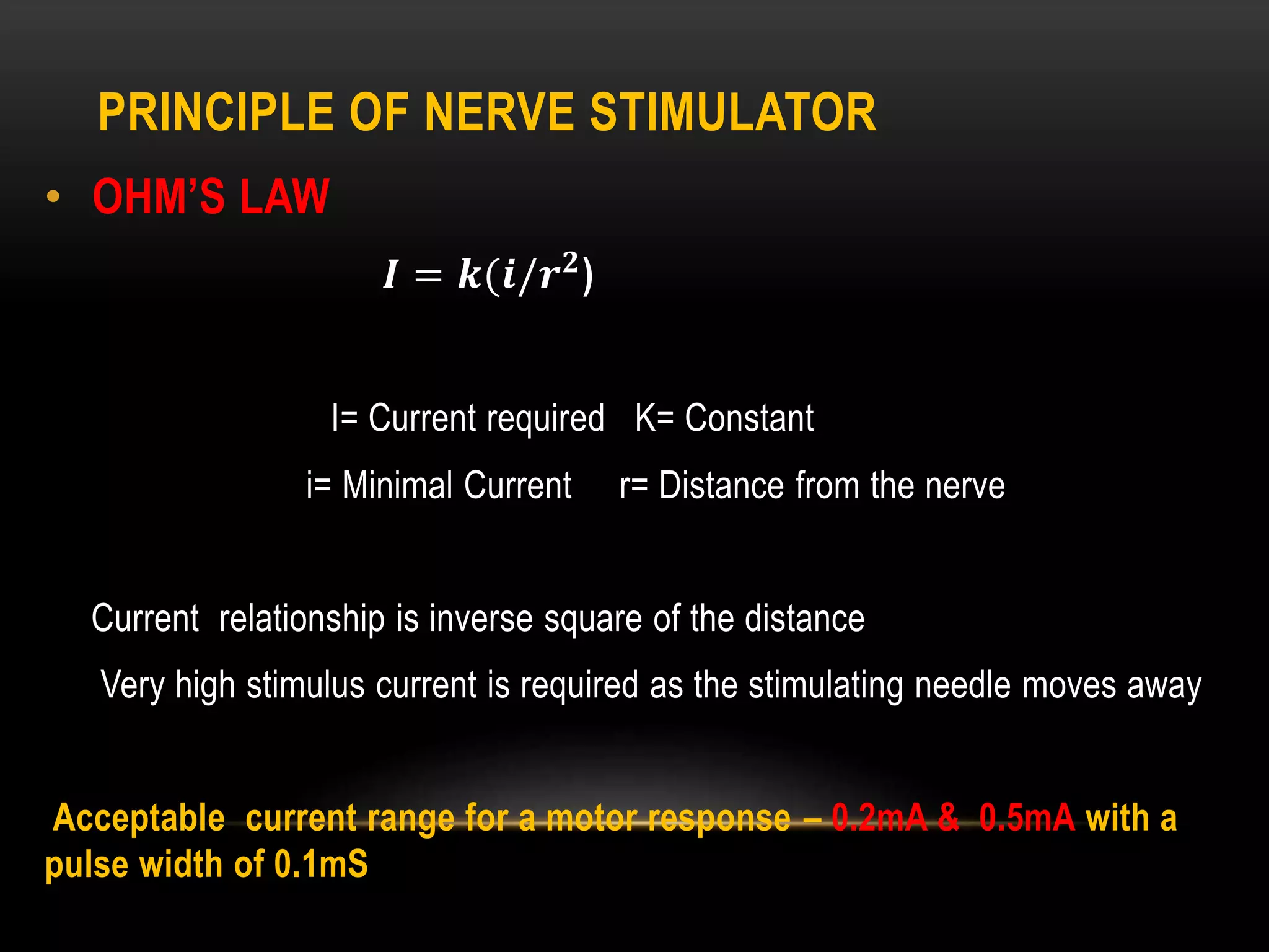 PRINCIPLE OF NERVE STIMULATOR
• OHM’S LAW
𝑰 = 𝒌(𝒊/𝒓 𝟐
)
I= Current required K= Constant
i= Minimal Current r= Distance from the nerve
Current relationship is inverse square of the distance
Very high stimulus current is required as the stimulating needle moves away
Acceptable current range for a motor response – 0.2mA & 0.5mA with a
pulse width of 0.1mS
 