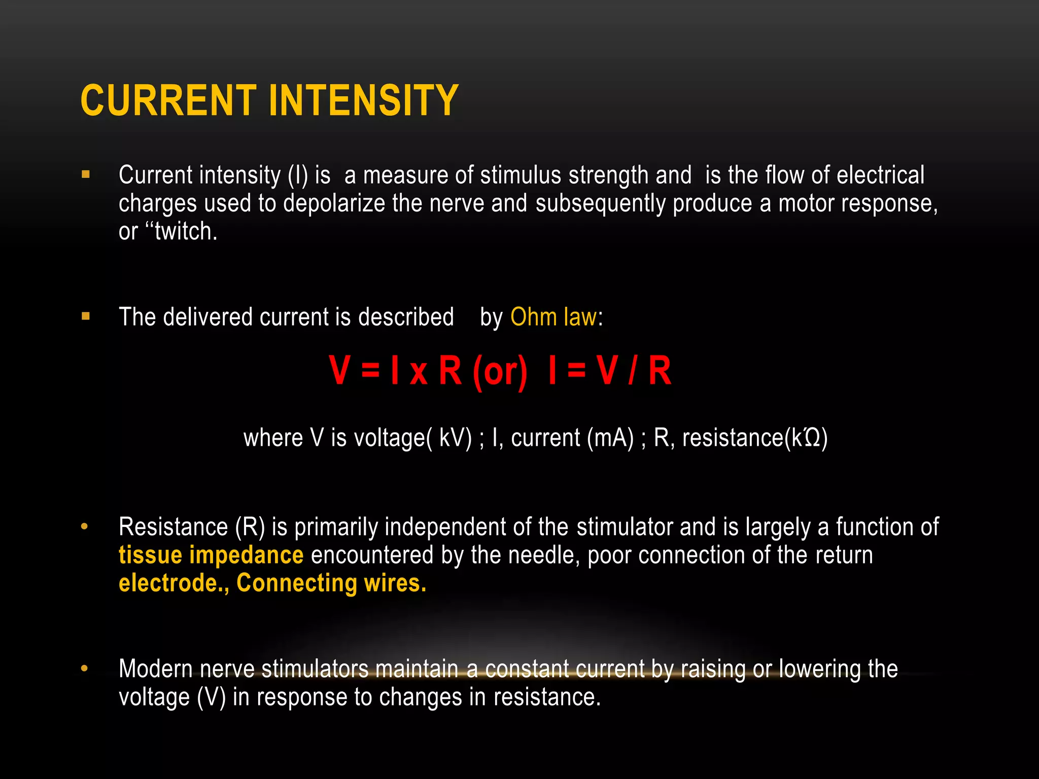 CURRENT INTENSITY
 Current intensity (I) is a measure of stimulus strength and is the flow of electrical
charges used to depolarize the nerve and subsequently produce a motor response,
or ‘‘twitch.
 The delivered current is described by Ohm law:
V = I x R (or) I = V / R
where V is voltage( kV) ; I, current (mA) ; R, resistance(kΏ)
• Resistance (R) is primarily independent of the stimulator and is largely a function of
tissue impedance encountered by the needle, poor connection of the return
electrode., Connecting wires.
• Modern nerve stimulators maintain a constant current by raising or lowering the
voltage (V) in response to changes in resistance.
 