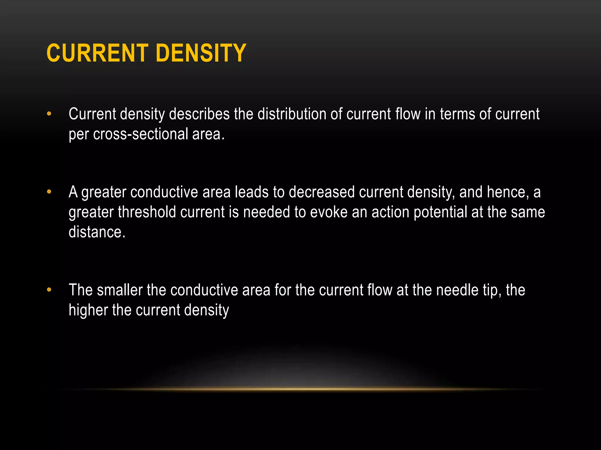 CURRENT DENSITY
• Current density describes the distribution of current flow in terms of current
per cross-sectional area.
• A greater conductive area leads to decreased current density, and hence, a
greater threshold current is needed to evoke an action potential at the same
distance.
• The smaller the conductive area for the current flow at the needle tip, the
higher the current density
 