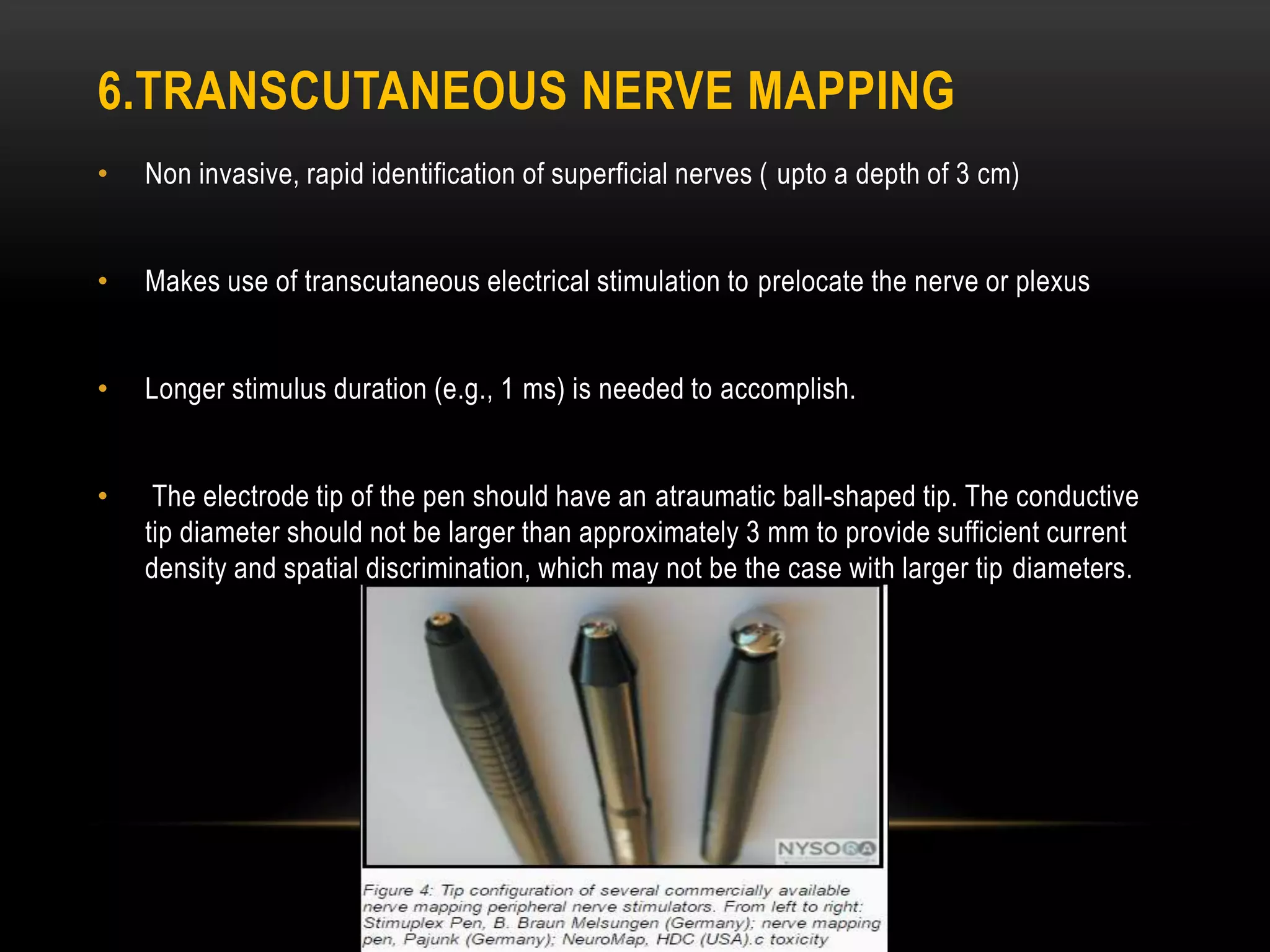 6.TRANSCUTANEOUS NERVE MAPPING
• Non invasive, rapid identification of superficial nerves ( upto a depth of 3 cm)
• Makes use of transcutaneous electrical stimulation to prelocate the nerve or plexus
• Longer stimulus duration (e.g., 1 ms) is needed to accomplish.
• The electrode tip of the pen should have an atraumatic ball-shaped tip. The conductive
tip diameter should not be larger than approximately 3 mm to provide sufficient current
density and spatial discrimination, which may not be the case with larger tip diameters.
 