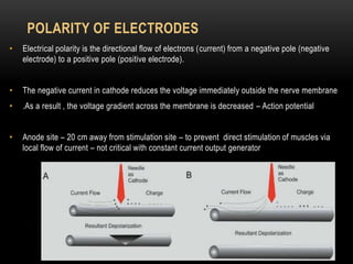 POLARITY OF ELECTRODES
• Electrical polarity is the directional flow of electrons (current) from a negative pole (negative
electrode) to a positive pole (positive electrode).
• The negative current in cathode reduces the voltage immediately outside the nerve membrane
• .As a result , the voltage gradient across the membrane is decreased – Action potential
• Anode site – 20 cm away from stimulation site – to prevent direct stimulation of muscles via
local flow of current – not critical with constant current output generator
 
