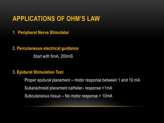 APPLICATIONS OF OHM’S LAW
1. Peripheral Nerve Stimulator
2. Percutaneous electrical guidance
Start with 5mA, 200mS
3. Epidural Stimulation Test
Proper epidural placement – motor response between 1 and 10 mA
Subarachnoid placement catheter- response <1mA
Subcutaneous tissue – No motor response > 10mA
 