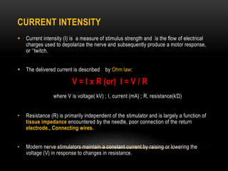 CURRENT INTENSITY
 Current intensity (I) is a measure of stimulus strength and is the flow of electrical
charges used to depolarize the nerve and subsequently produce a motor response,
or ‘‘twitch.
 The delivered current is described by Ohm law:
V = I x R (or) I = V / R
where V is voltage( kV) ; I, current (mA) ; R, resistance(kΏ)
• Resistance (R) is primarily independent of the stimulator and is largely a function of
tissue impedance encountered by the needle, poor connection of the return
electrode., Connecting wires.
• Modern nerve stimulators maintain a constant current by raising or lowering the
voltage (V) in response to changes in resistance.
 