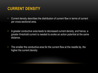 CURRENT DENSITY
• Current density describes the distribution of current flow in terms of current
per cross-sectional area.
• A greater conductive area leads to decreased current density, and hence, a
greater threshold current is needed to evoke an action potential at the same
distance.
• The smaller the conductive area for the current flow at the needle tip, the
higher the current density
 