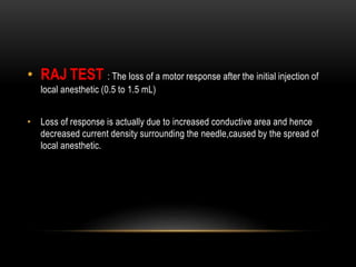 • RAJ TEST : The loss of a motor response after the initial injection of
local anesthetic (0.5 to 1.5 mL)
• Loss of response is actually due to increased conductive area and hence
decreased current density surrounding the needle,caused by the spread of
local anesthetic.
 