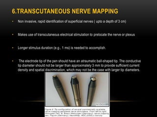 6.TRANSCUTANEOUS NERVE MAPPING
• Non invasive, rapid identification of superficial nerves ( upto a depth of 3 cm)
• Makes use of transcutaneous electrical stimulation to prelocate the nerve or plexus
• Longer stimulus duration (e.g., 1 ms) is needed to accomplish.
• The electrode tip of the pen should have an atraumatic ball-shaped tip. The conductive
tip diameter should not be larger than approximately 3 mm to provide sufficient current
density and spatial discrimination, which may not be the case with larger tip diameters.
 