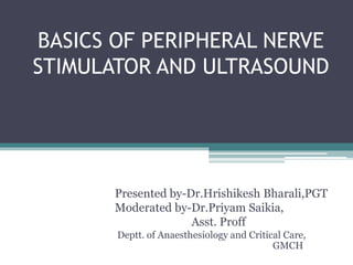 BASICS OF PERIPHERAL NERVE
STIMULATOR AND ULTRASOUND
Presented by-Dr.Hrishikesh Bharali,PGT
Moderated by-Dr.Priyam Saikia,
Asst. Proff
Deptt. of Anaesthesiology and Critical Care,
GMCH
 