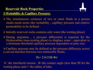 Reservoir Rock Properties
3-Wettability & Capillary Pressure:
 The simultaneous existence of two or more fluids in a porous
media needs terms like wettability , capillary pressure and relative
permeability to be defined .
 Initially reservoir rocks contains only water (the wetting phase)
 During migration , a pressure differential is required for the
Hydrocarbon (non-wetting phase) to displace water , equivalent to
a minimum threshold capillary pressure dependent on pore size.
Capillary pressure may be defined as the pressure difference across
a curved interface between two immiscible fluids;
Pc= 2 б COS Φ/r
б= the interfacial tension , Φ=the contact angle (less than 90 for the
wetting phase and r= the radius of tube.
 