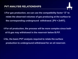 PVT ANALYSIS RELATIONSHIPS
For gas production, we can use the compatibility factor “Z” to
relate the observed volumes of gas producing at the surface to
the corresponding underground withdrawal. [PV = ZnRT].
For oil production, the process will be more complex since both
oil & gas may withdrawal in the reservoir below B.P.P.
So, the basic PVT analysis required to relate the surface
production to underground withdrawal for an oil reservoir.
 