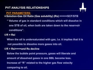 PVT ANALYSIS RELATIONSHIPS
Solution-Gas Oil Ratio (Gas solubility) (Rs):=====SCF/STB
“ Volume of gas in standard conditions which will dissolve in
one STB of oil, when both are taken down to the reservoir
conditions”.
PVT PARAMETERS:
R = Rsi
When the oil is undersaturated with gas, I.e. it implies that it is
not possible to dissolve more gases into oil.
R > Rsi====and Rs decline
Below the bubble point pressure, gases will liberate and
amount of dissolved gases in one BBL become less.
Increase of “R” related to the higher gas flow velocity
comparing to oil.
 