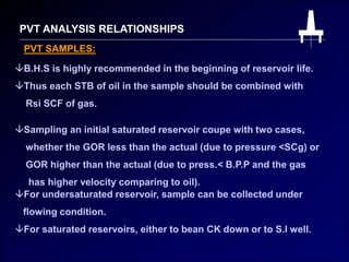 PVT ANALYSIS RELATIONSHIPS
PVT SAMPLES:
B.H.S is highly recommended in the beginning of reservoir life.
Thus each STB of oil in the sample should be combined with
Rsi SCF of gas.
Sampling an initial saturated reservoir coupe with two cases,
whether the GOR less than the actual (due to pressure <SCg) or
GOR higher than the actual (due to press.< B.P.P and the gas
has higher velocity comparing to oil).
For undersaturated reservoir, sample can be collected under
flowing condition.
For saturated reservoirs, either to bean CK down or to S.I well.
 
