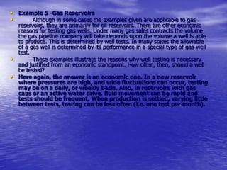 • Example 5 -Gas Reservoirs
• Although in some cases the examples given are applicable to gas
reservoirs, they are primarily for oil reservoirs. There are other economic
reasons for testing gas wells. Under many gas sales contracts the volume
the gas pipeline company will take depends upon the volume a well is able
to produce. This is determined by well tests. In many states the allowable
of a gas well is determined by its performance in a special type of gas-well
test.
• These examples illustrate the reasons why well testing is necessary
and justified from an economic standpoint. How often, then, should a well
be tested?
• Here again, the answer is an economic one. In a new reservoir
where pressures are high, and wide fluctuations can occur, testing
may be on a daily, or weekly basis. Also, in reservoirs with gas
caps or an active water drive, fluid movement can be rapid and
tests should be frequent. When production is settled, varying little
between tests, testing can be less often (i.e. one test per month).
 