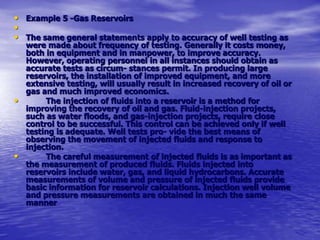 • Example 5 -Gas Reservoirs
•
• The same general statements apply to accuracy of well testing as
were made about frequency of testing. Generally it costs money,
both in equipment and in manpower, to improve accuracy.
However, operating personnel in all instances should obtain as
accurate tests as circum- stances permit. In producing large
reservoirs, the installation of improved equipment, and more
extensive testing, will usually result in increased recovery of oil or
gas and much improved economics.
• The injection of fluids into a reservoir is a method for
improving the recovery of oil and gas. Fluid-injection projects,
such as water floods, and gas-injection projects, require close
control to be successful. This control can be achieved only if well
testing is adequate. Well tests pro- vide the best means of
observing the movement of injected fluids and response to
injection.
• The careful measurement of injected fluids is as important as
the measurement of produced fluids. Fluids injected into
reservoirs include water, gas, and liquid hydrocarbons. Accurate
measurements of volume and pressure of injected fluids provide
basic information for reservoir calculations. Injection well volume
and pressure measurements are obtained in much the same
manner
 