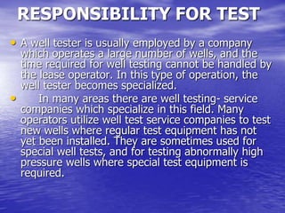 RESPONSIBILITY FOR TEST
• A well tester is usually employed by a company
which operates a large number of wells, and the
time required for well testing cannot be handled by
the lease operator. In this type of operation, the
well tester becomes specialized.
• In many areas there are well testing- service
companies which specialize in this field. Many
operators utilize well test service companies to test
new wells where regular test equipment has not
yet been installed. They are sometimes used for
special well tests, and for testing abnormally high
pressure wells where special test equipment is
required.
 