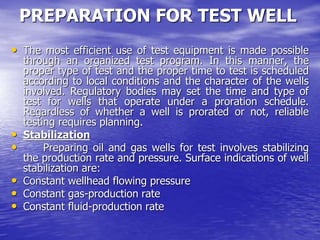 PREPARATION FOR TEST WELL
• The most efficient use of test equipment is made possible
through an organized test program. In this manner, the
proper type of test and the proper time to test is scheduled
according to local conditions and the character of the wells
involved. Regulatory bodies may set the time and type of
test for wells that operate under a proration schedule.
Regardless of whether a well is prorated or not, reliable
testing requires planning.
• Stabilization
• Preparing oil and gas wells for test involves stabilizing
the production rate and pressure. Surface indications of well
stabilization are:
• Constant wellhead flowing pressure
• Constant gas-production rate
• Constant fluid-production rate
 