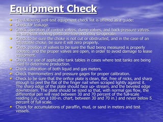 Equipment Check
• The following well test equipment check list is offered as a guide:
• Check for leakage.
• Check operation of control valves, dump valves, and back-pressure valves.
Be sure that moving parts are free and easy to operate.
• Check to be sure the choke is not cut or obstructed, and in the case of an
adjustable choke, be sure it will zero properly.
• Check position of valves to be sure the fluid being measured is properly
isolated, and the proper valves are open, in order to avoid damage to lease
equipment.
• Check for use of applicable tank tables in cases where test tanks are being
used to determine production.
• Check calibration of both liquid and gas meters.
• Check thermometers and pressure gages for proper calibration.
• Check to be sure that the orifice plate is clean, flat, free of nicks, and sharp
enough to peel the flat of the finger nail when scraped lightly against it.
The sharp edge of the plate should face up- stream, and the beveled edge
downstream. The plate should be sized so that, with normal gas flow, the
differential pen will read between 30 and 70 percent of the full-scale
reading (i.e., on a 100-in. chart, between 30 and 70 in.) and never below 5
percent of full scale.
• Check for accumulations of paraffin, mud, or sand in meters and test
vessels.
 