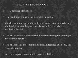 MACHINE TECHNOLOGY
1. Ultrasonic Handpiece
• The handpiece contains the piezoelectric crystal
• the ultrasonic energy produced by the crystal is transmitted along
the handpiece into the phaco needle such that the primary
oscillation is axial
• The phaco needle is hollow with the distal opening functioning as
the aspiration port.
• The phaconeedle most commonly is manufactured in 15 , 30, and
45 configuration.
• A common phacoultrasonic frequency is 47kHz.
 