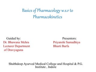 Basics of Pharmacology w.s.r to
Pharmacokinetics
Guided by: Presentors:
Dr. Bhawana Mehra Priyanshi Samadhiya
Lecturer Department Bharti Barfa
of Dravyaguna
Shubhdeep Ayurved Medical College and Hospital & P.G.
Institute , Indore
 