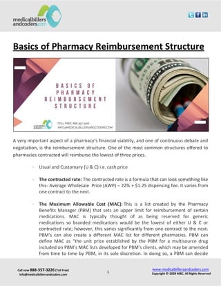 Call now 888-357-3226 (Toll Free)
info@medicalbillersandcoders.com
www.medicalbillersandcoders.com
Copyright ©-2020 MBC. All Rights Reserved1
Basics of Pharmacy Reimbursement Structure
A very important aspect of a pharmacy’s financial viability, and one of continuous debate and
negotiation, is the reimbursement structure. One of the most common structures offered to
pharmacies contracted will reimburse the lowest of three prices.
· Usual and Customary (U & C) i.e. cash price
· The contracted rate: The contracted rate is a formula that can look something like
this- Average Wholesale Price (AWP) – 22% + $1.25 dispensing fee. It varies from
one contract to the next.
· The Maximum Allowable Cost (MAC): This is a list created by the Pharmacy
Benefits Manager (PBM) that sets an upper limit for reimbursement of certain
medications. MAC is typically thought of as being reserved for generic
medications so branded medications would be the lowest of either U & C or
contracted rate; however, this varies significantly from one contract to the next.
PBM’s can also create a different MAC list for different pharmacies. PBM can
define MAC as “the unit price established by the PBM for a multisource drug
included on PBM’s MAC lists developed for PBM’s clients, which may be amended
from time to time by PBM, in its sole discretion. In doing so, a PBM can decide
 