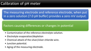 Calibration of pH meter 
The measuring electrode and reference electrode, when put in a zero solution (7.0 pH buffer) prov...