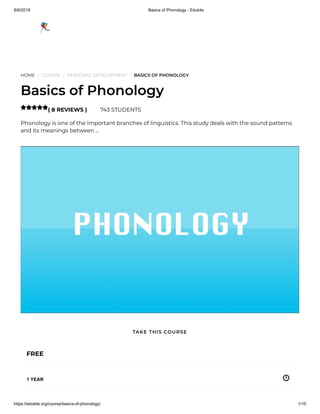 8/6/2019 Basics of Phonology - Edukite
https://edukite.org/course/basics-of-phonology/ 1/10
HOME / COURSE / PERSONAL DEVELOPMENT / BASICS OF PHONOLOGY
Basics of Phonology
( 8 REVIEWS ) 743 STUDENTS
Phonology is one of the important branches of linguistics. This study deals with the sound patterns
and its meanings between …

FREE
1 YEAR
TAKE THIS COURSE
 
