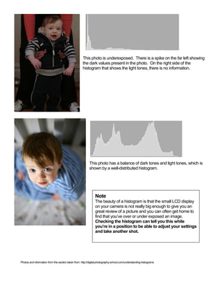 This photo is underexposed. There is a spike on the far left showing
the dark values present in the photo. On the right side of the
histogram that shows the light tones, there is no information.

This photo has a balance of dark tones and light tones, which is
shown by a well-distributed histogram.

Note
The beauty of a histogram is that the small LCD display
on your camera is not really big enough to give you an
great review of a picture and you can often get home to
find that you’ve over or under exposed an image.
Checking the histogram can tell you this while
you’re in a position to be able to adjust your settings
and take another shot.

Photos and information from this section taken from: http://digital-photography-school.com/understanding-histograms

 