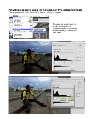 Adjusting exposure using the histogram in Photoshop Elements
To adjust exposure, go to “Enhance” > “Adjust Lighting” > “Levels”

To adjust the levels, drag the
arrows underneath the
histogram until your photo has
a balance of light, middle, and
dark tones.

 
