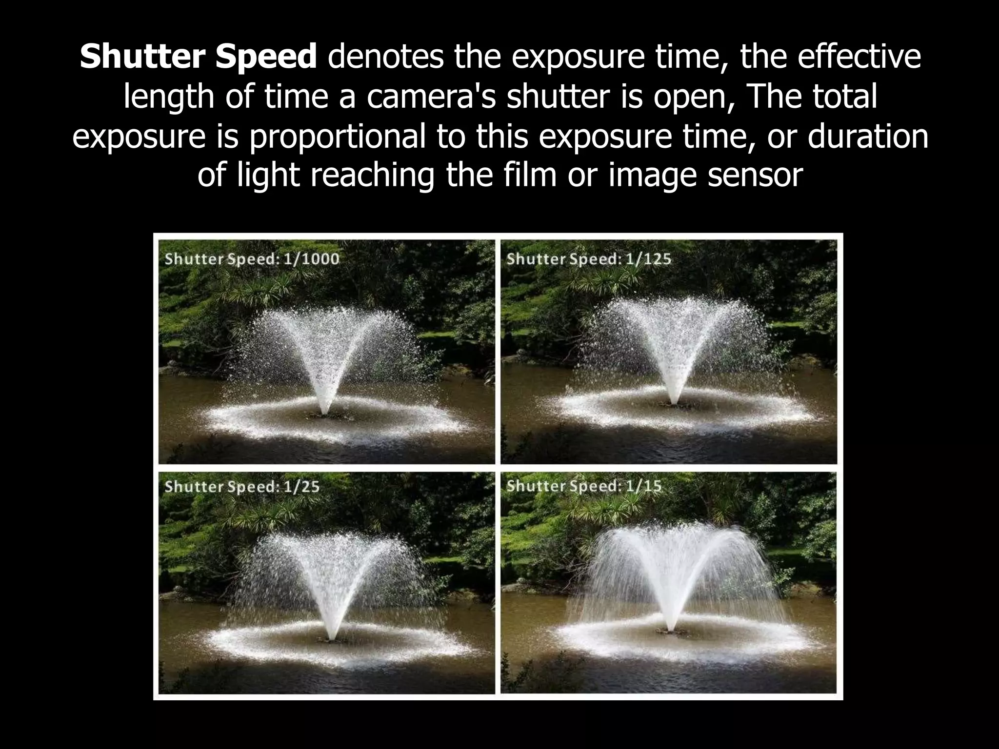 Shutter Speed denotes the exposure time, the effective
length of time a camera's shutter is open, The total
exposure is proportional to this exposure time, or duration
of light reaching the film or image sensor
 
