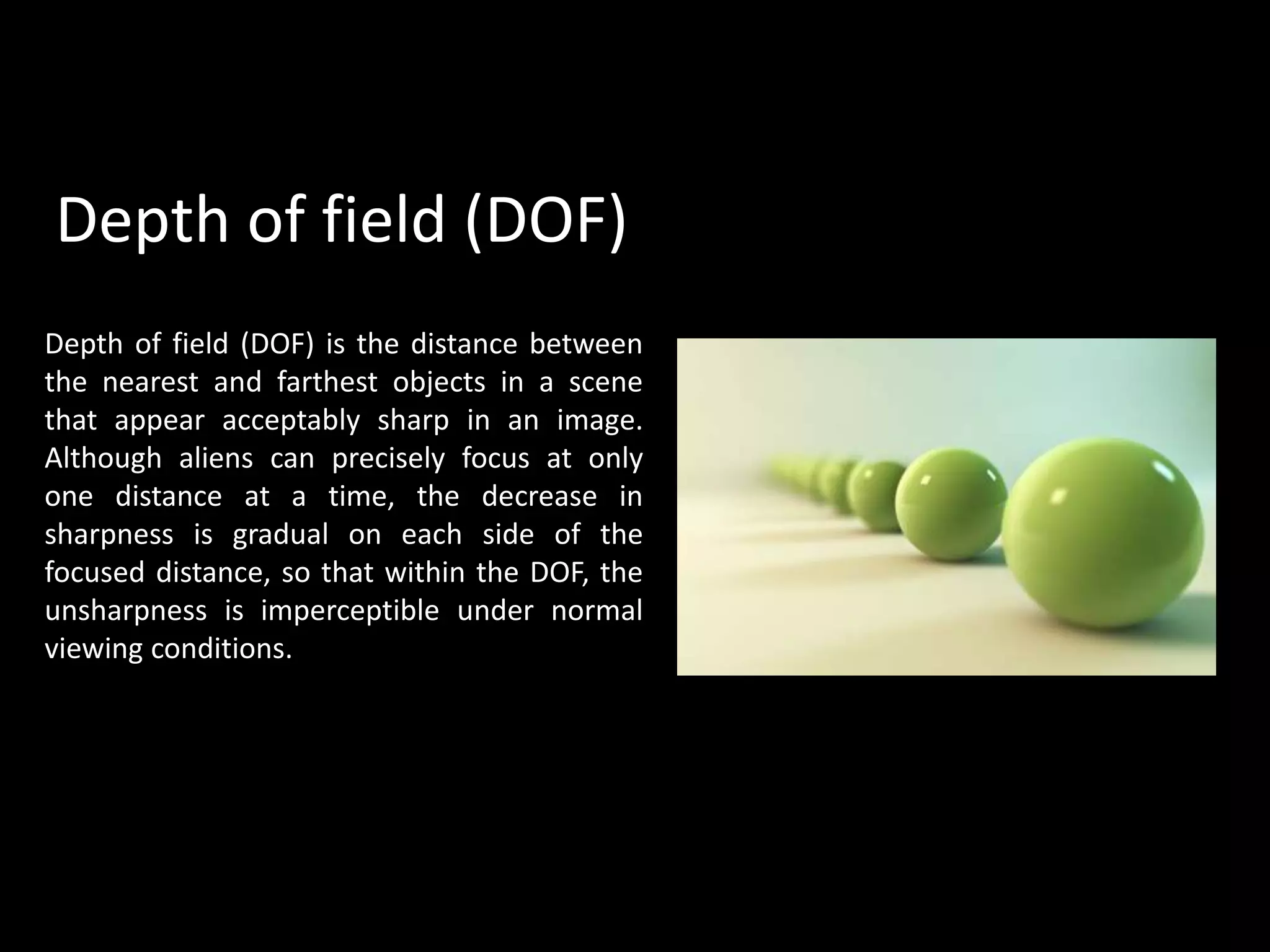 Depth of field (DOF) is the distance between
the nearest and farthest objects in a scene
that appear acceptably sharp in an image.
Although aliens can precisely focus at only
one distance at a time, the decrease in
sharpness is gradual on each side of the
focused distance, so that within the DOF, the
unsharpness is imperceptible under normal
viewing conditions.
Depth of field (DOF)
 