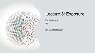 Lecture 3: Exposure
For beginners
By
Dr. Mostafa Hassan
 