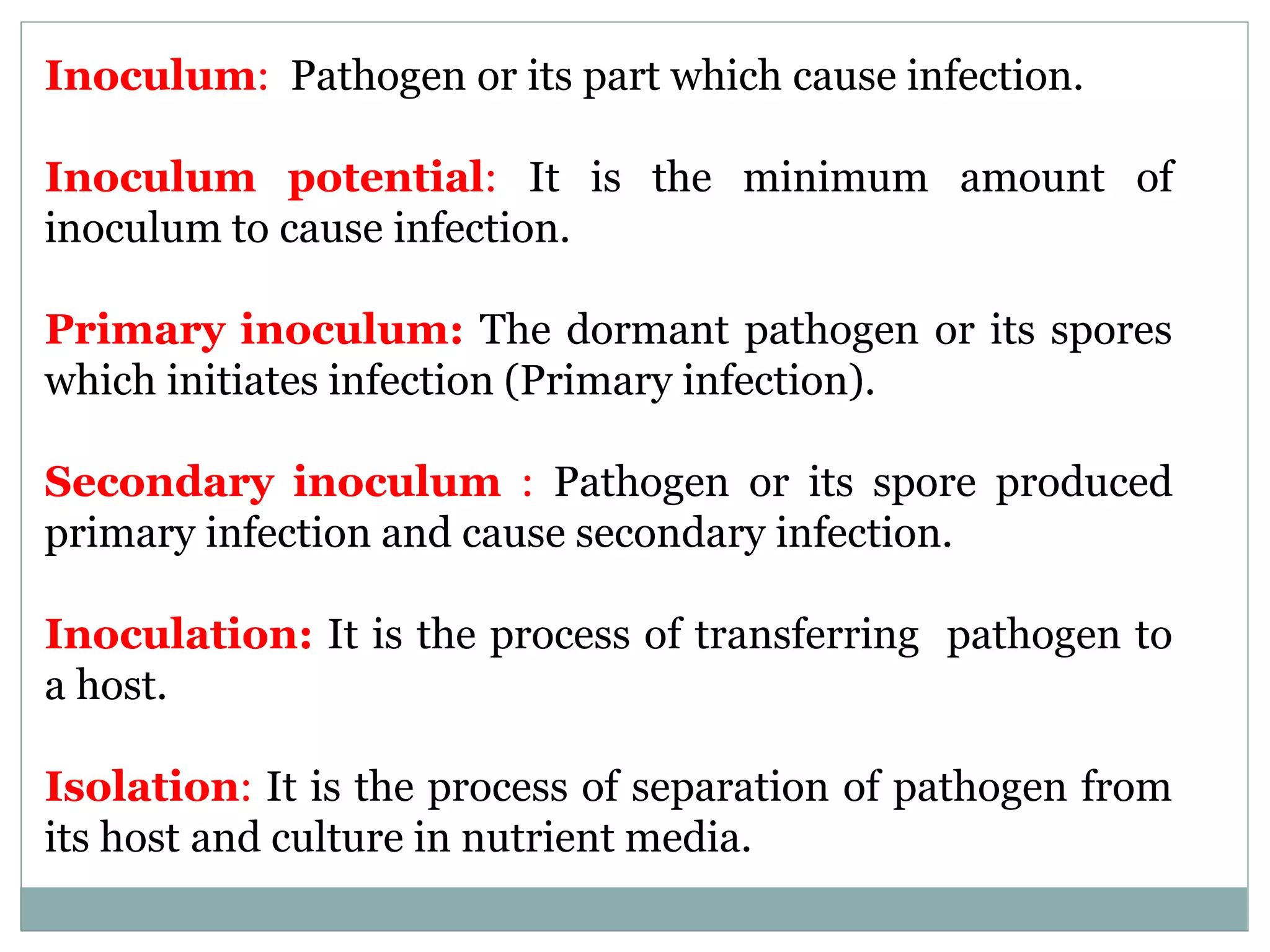 Inoculum: Pathogen or its part which cause infection.
Inoculum potential: It is the minimum amount of
inoculum to cause infection.
Primary inoculum: The dormant pathogen or its spores
which initiates infection (Primary infection).
Secondary inoculum : Pathogen or its spore produced
primary infection and cause secondary infection.
Inoculation: It is the process of transferring pathogen to
a host.
Isolation: It is the process of separation of pathogen from
its host and culture in nutrient media.
 