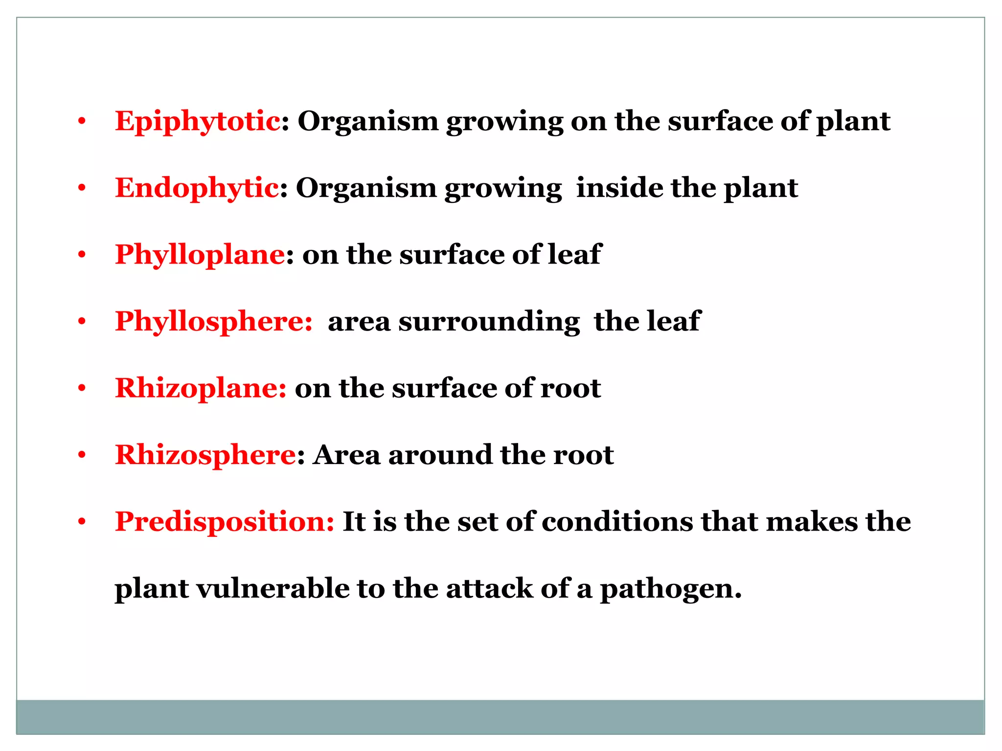 • Epiphytotic: Organism growing on the surface of plant
• Endophytic: Organism growing inside the plant
• Phylloplane: on the surface of leaf
• Phyllosphere: area surrounding the leaf
• Rhizoplane: on the surface of root
• Rhizosphere: Area around the root
• Predisposition: It is the set of conditions that makes the
plant vulnerable to the attack of a pathogen.
 