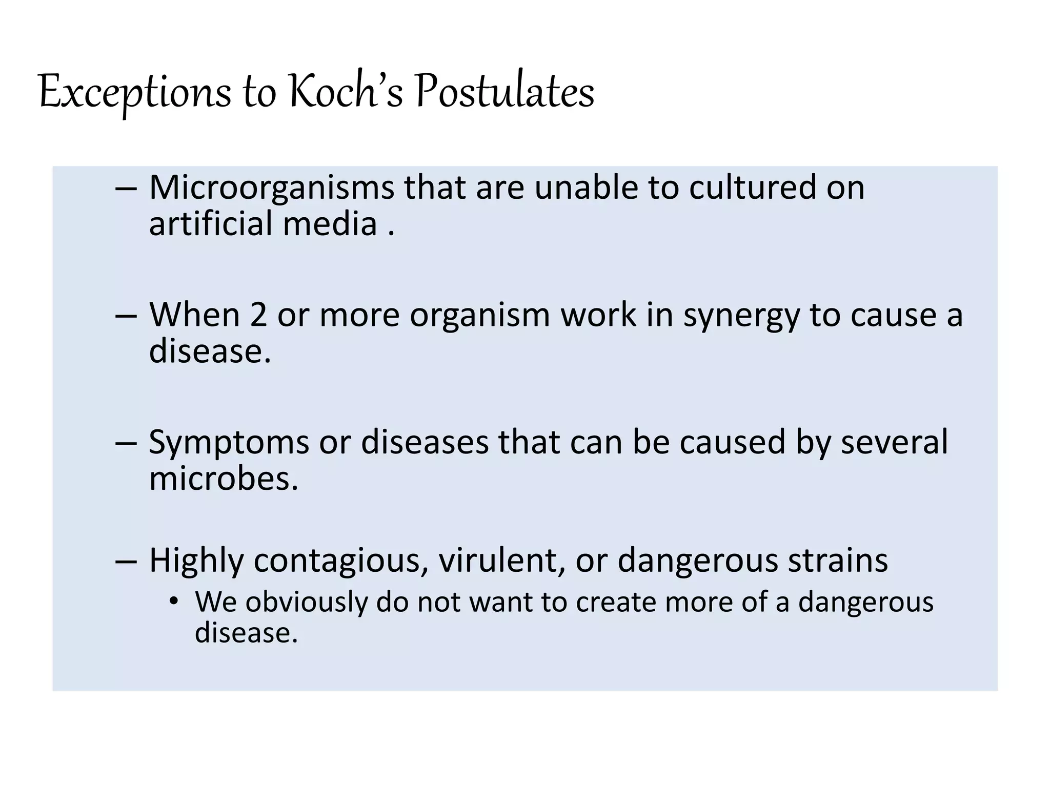 Exceptions to Koch’s Postulates
– Microorganisms that are unable to cultured on
artificial media .
– When 2 or more organism work in synergy to cause a
disease.
– Symptoms or diseases that can be caused by several
microbes.
– Highly contagious, virulent, or dangerous strains
• We obviously do not want to create more of a dangerous
disease.
 