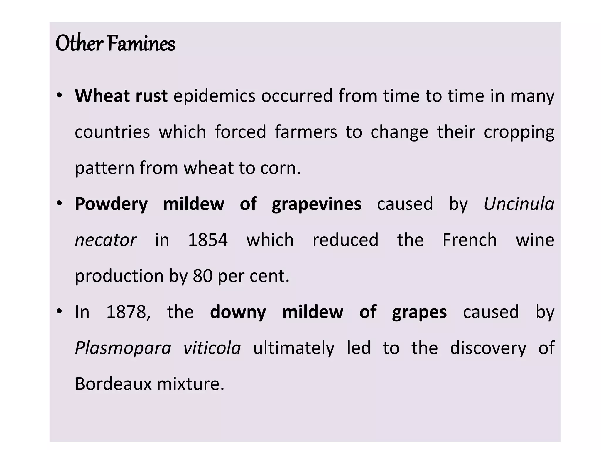 Other Famines
• Wheat rust epidemics occurred from time to time in many
countries which forced farmers to change their cropping
pattern from wheat to corn.
• Powdery mildew of grapevines caused by Uncinula
necator in 1854 which reduced the French wine
production by 80 per cent.
• In 1878, the downy mildew of grapes caused by
Plasmopara viticola ultimately led to the discovery of
Bordeaux mixture.
 