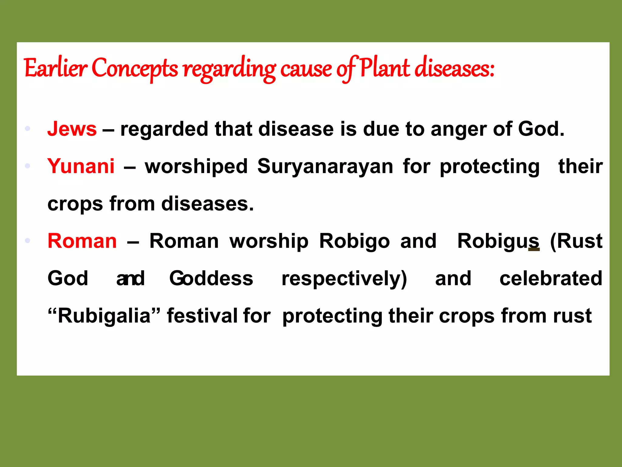 Earlier Concepts regarding causeof Plant diseases:
• Jews – regarded that disease is due to anger of God.
• Yunani – worshiped Suryanarayan for protecting their
crops from diseases.
• Roman – Roman worship Robigo and Robigus (Rust
God and Goddess respectively) and celebrated
“Rubigalia” festival for protecting their crops from rust
 