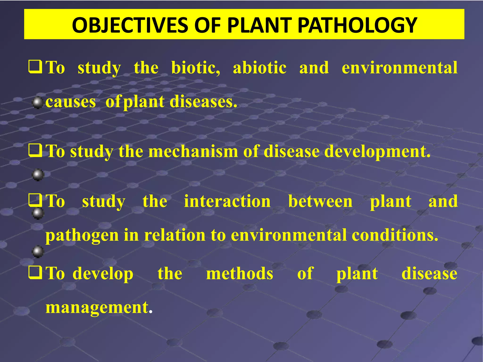 OBJECTIVES OF PLANT PATHOLOGY
To study the biotic, abiotic and environmental
causes ofplant diseases.
To study the mechanism of disease development.
To study the interaction between plant and
pathogen in relation to environmental conditions.
To develop the methods of plant disease
management.
 